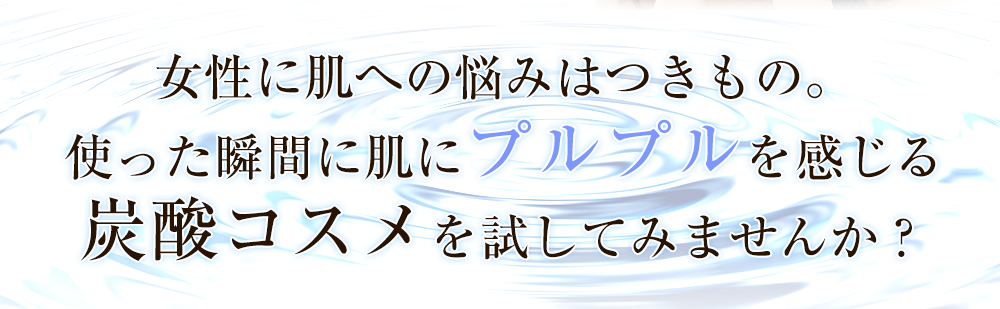 女性に肌への悩みはつきもの。使った瞬間に肌にプルプルを感じる炭酸コスメを試してみませんか？